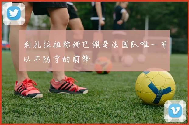 利扎拉祖称姆巴佩是法国队唯一可以不防守的前锋