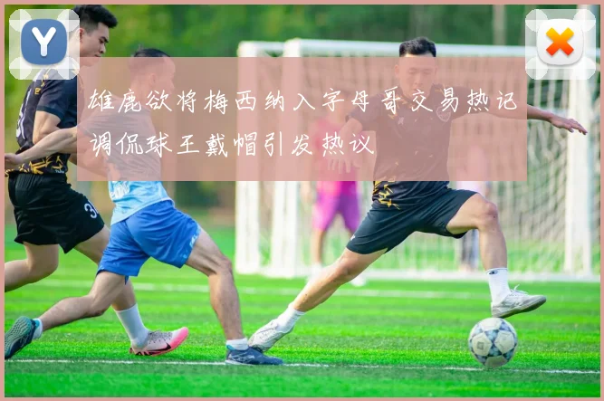 雄鹿欲将梅西纳入字母哥交易热记调侃球王戴帽引发热议