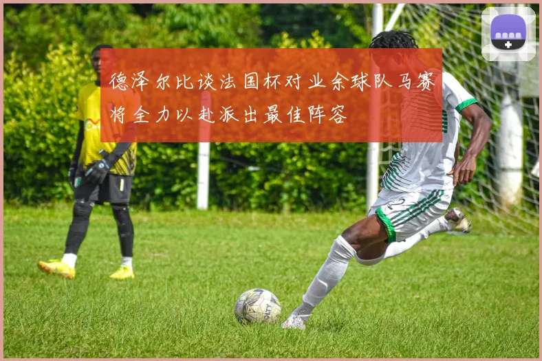德泽尔比谈法国杯对业余球队马赛将全力以赴派出最佳阵容