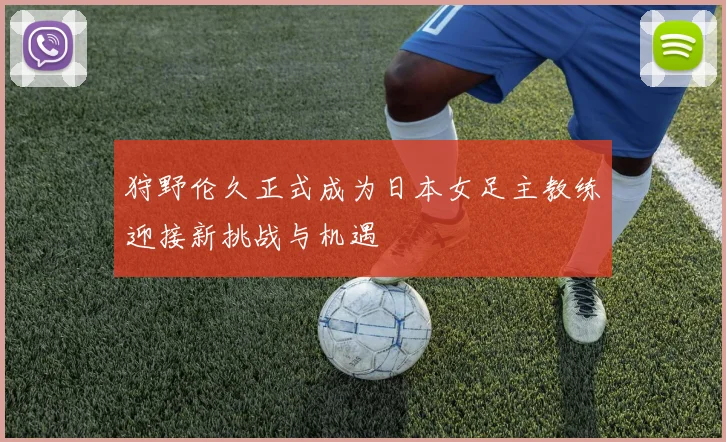 狩野伦久正式成为日本女足主教练迎接新挑战与机遇