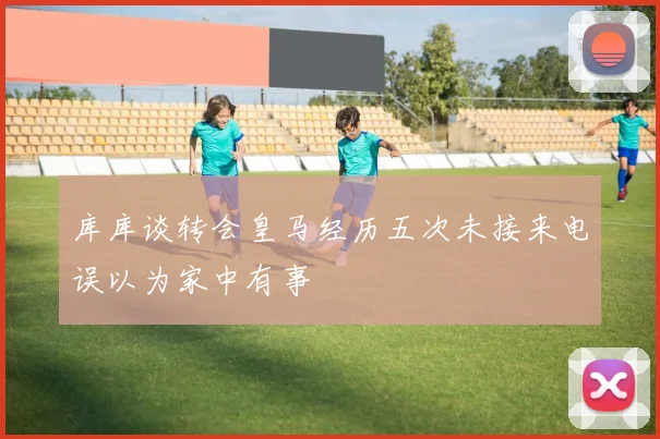 库库谈转会皇马经历五次未接来电误以为家中有事