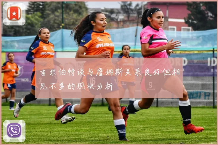 吉尔伯特谈与詹姆斯关系良好但相见不多的现状分析