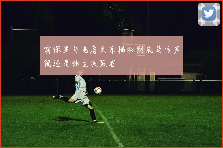 富保罗与老詹关系揭秘到底是传声筒还是独立决策者