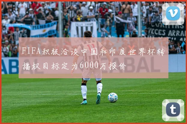 FIFA积极洽谈中国和印度世界杯转播权目标定为6000万报价