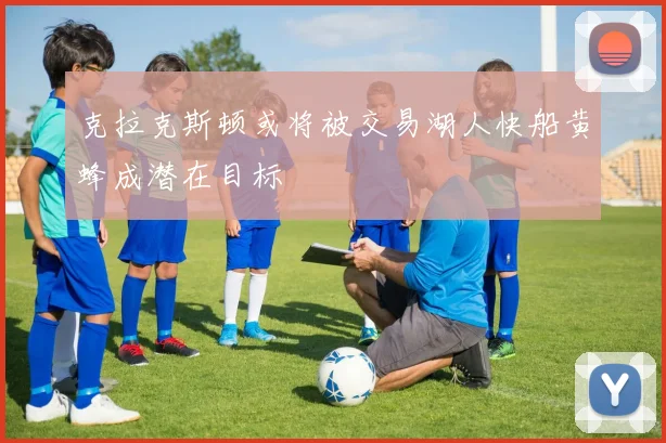 克拉克斯顿或将被交易湖人快船黄蜂成潜在目标