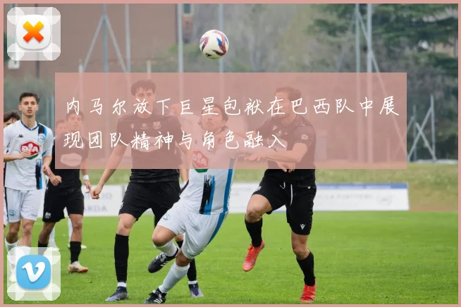 内马尔放下巨星包袱在巴西队中展现团队精神与角色融入