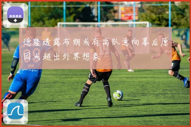 德隆透露布朗或有离队意向幕后原因或超出外界想象