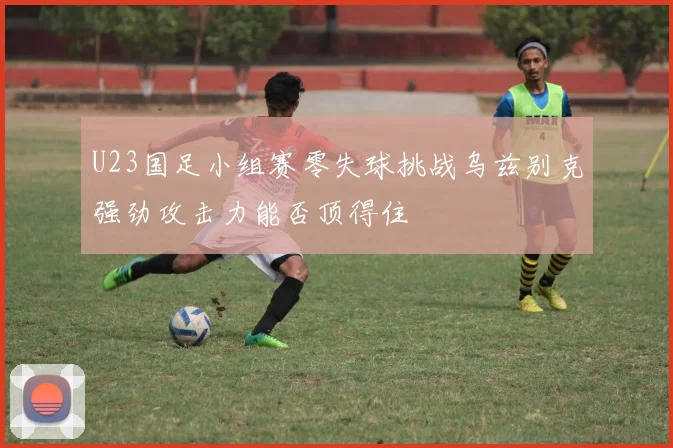 U23国足小组赛零失球挑战乌兹别克强劲攻击力能否顶得住