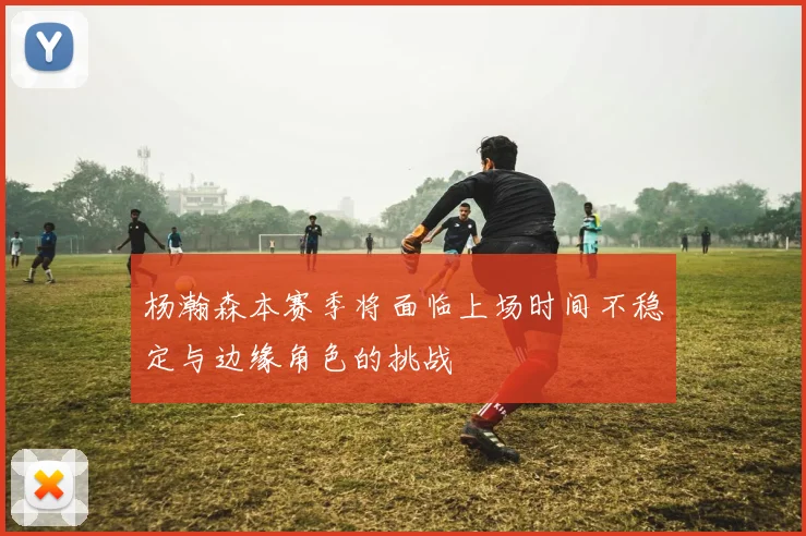 杨瀚森本赛季将面临上场时间不稳定与边缘角色的挑战