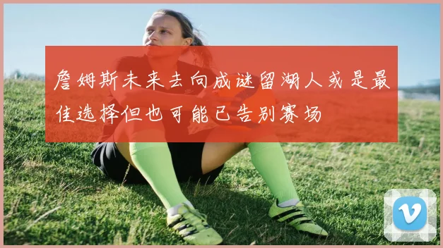 詹姆斯未来去向成谜留湖人或是最佳选择但也可能已告别赛场