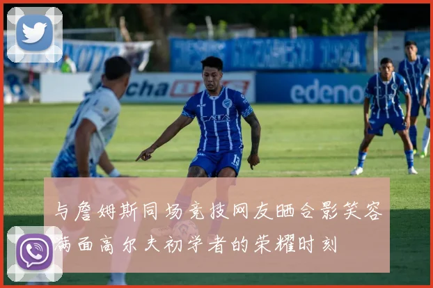 与詹姆斯同场竞技网友晒合影笑容满面高尔夫初学者的荣耀时刻