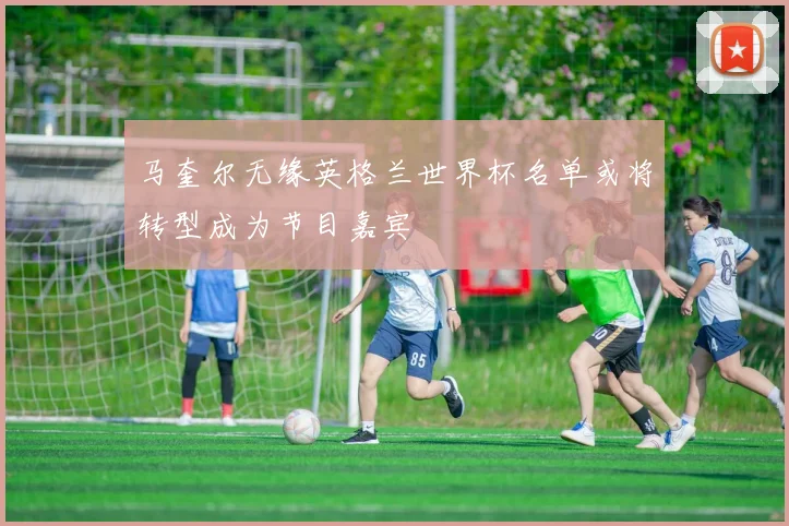 马奎尔无缘英格兰世界杯名单或将转型成为节目嘉宾