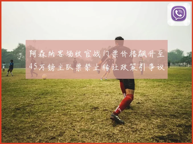 阿森纳客场收官战门票价格飙升至45万镑主队票禁止转让政策引争议