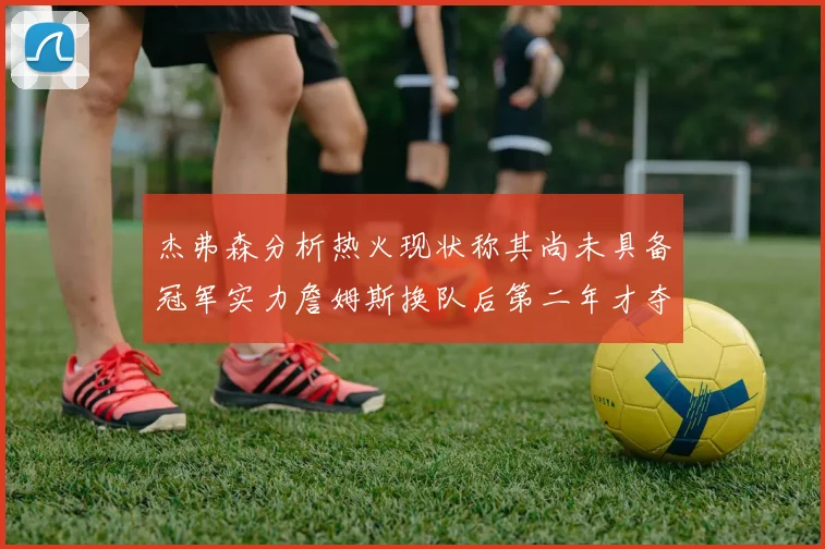杰弗森分析热火现状称其尚未具备冠军实力詹姆斯换队后第二年才夺冠