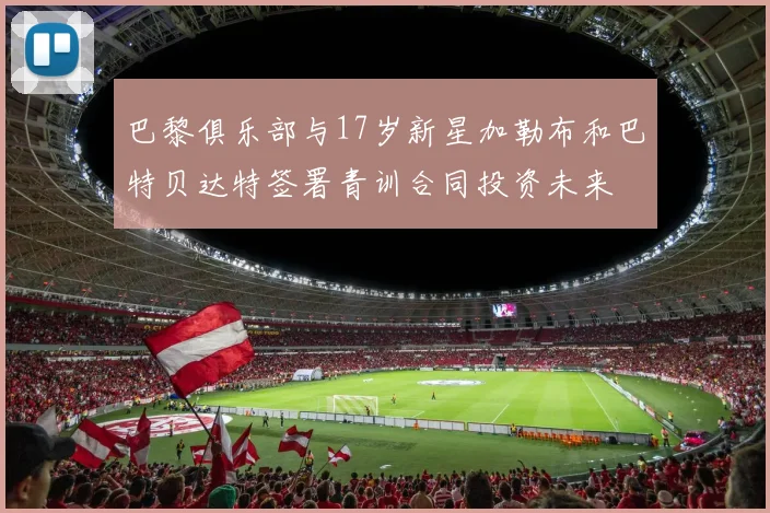 巴黎俱乐部与17岁新星加勒布和巴特贝达特签署青训合同投资未来