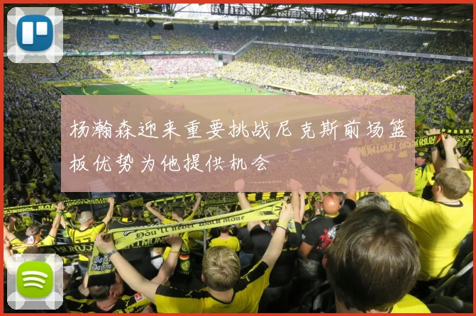 杨瀚森迎来重要挑战尼克斯前场篮板优势为他提供机会
