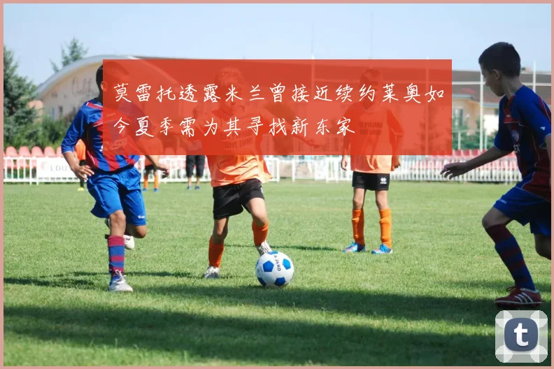 莫雷托透露米兰曾接近续约莱奥如今夏季需为其寻找新东家