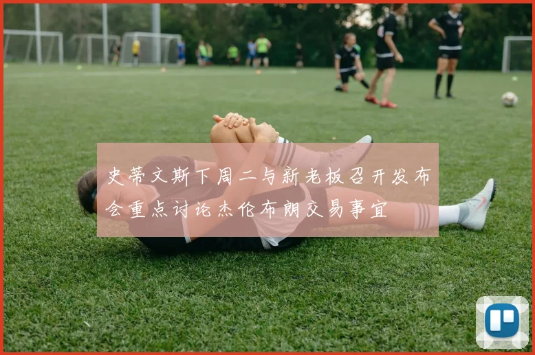 史蒂文斯下周二与新老板召开发布会重点讨论杰伦布朗交易事宜