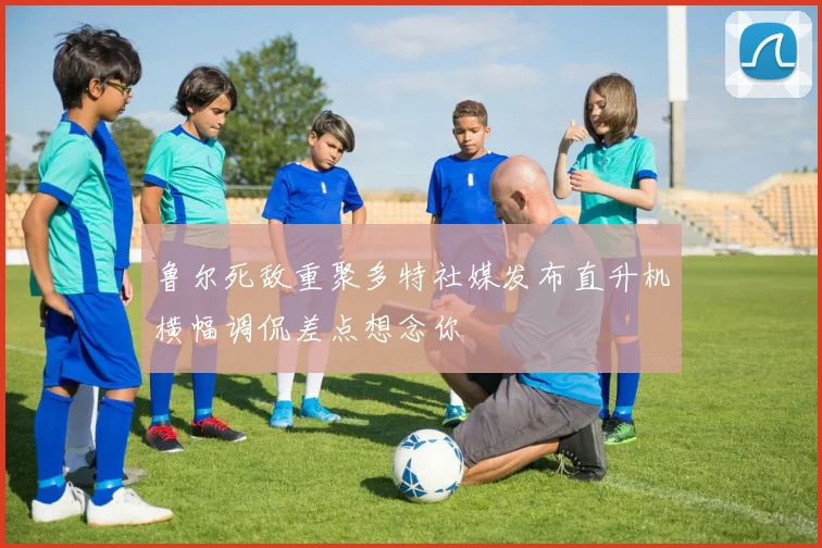 鲁尔死敌重聚多特社媒发布直升机横幅调侃差点想念你