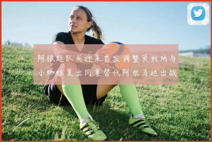 阿根廷队或迎来首发调整莫利纳与小蜘蛛复出冈皇替代阿尔马达出战