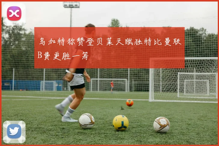 乌加特称赞登贝莱天赋独特比曼联B费更胜一筹