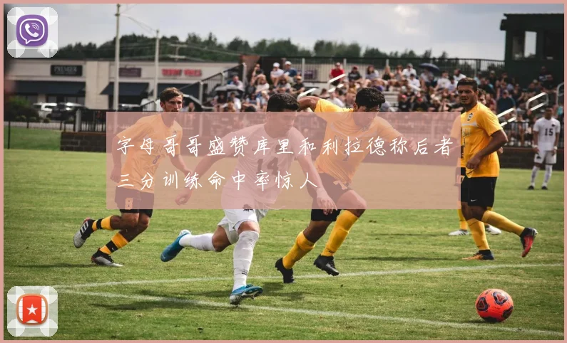 字母哥哥盛赞库里和利拉德称后者三分训练命中率惊人