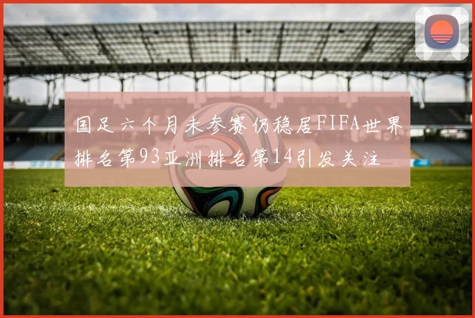 国足六个月未参赛仍稳居FIFA世界排名第93亚洲排名第14引发关注