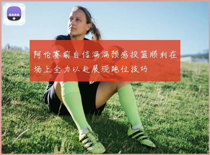 阿伦赛前自信满满预感投篮顺利在场上全力以赴展现跑位技巧