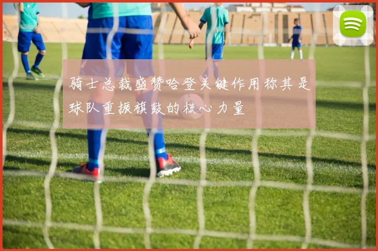 骑士总裁盛赞哈登关键作用称其是球队重振旗鼓的核心力量