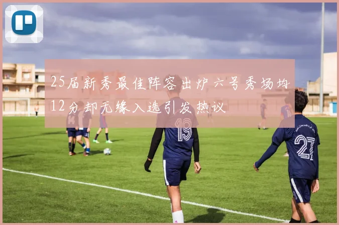 25届新秀最佳阵容出炉六号秀场均12分却无缘入选引发热议