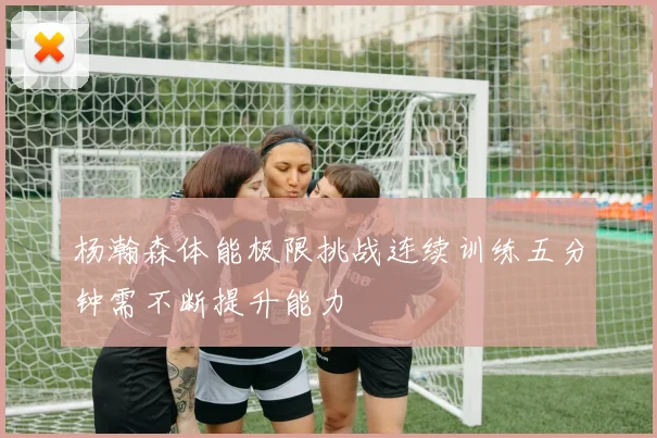 杨瀚森体能极限挑战连续训练五分钟需不断提升能力
