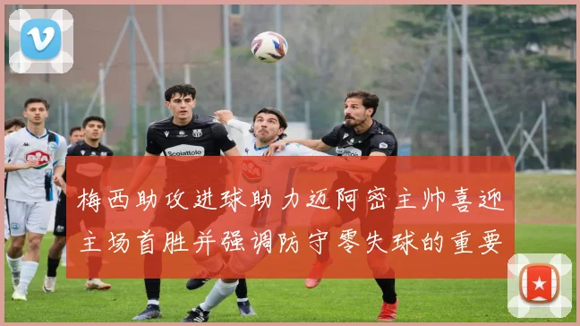 梅西助攻进球助力迈阿密主帅喜迎主场首胜并强调防守零失球的重要性